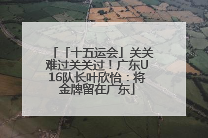 「十五运会」关关难过关关过！广东U16队长叶欣怡：将金牌留在广东
