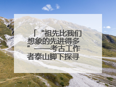 “祖先比我们想象的先进得多”——考古工作者泰山脚下探寻中华文明起源