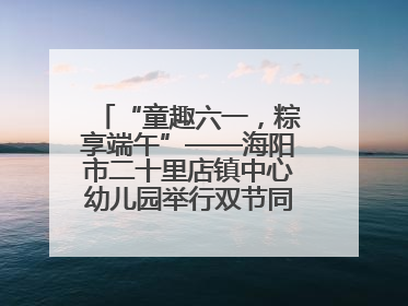 “童趣六一，粽享端午”——海阳市二十里店镇中心幼儿园举行双节同庆活动