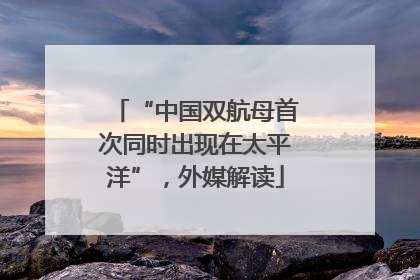 “中国双航母首次同时出现在太平洋”，外媒解读