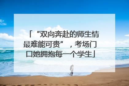 “双向奔赴的师生情最难能可贵”，考场门口她拥抱每一个学生