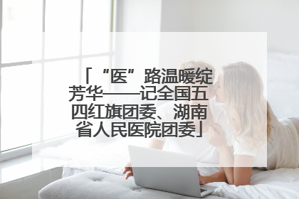 “医”路温暖绽芳华——记全国五四红旗团委、湖南省人民医院团委