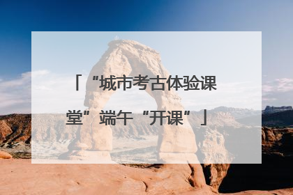 “城市考古体验课堂”端午“开课”