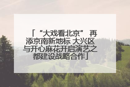 “大戏看北京” 再添京南新地标 大兴区与开心麻花开启演艺之都建设战略合作