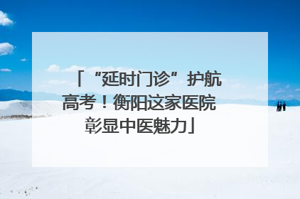 “延时门诊”护航高考！衡阳这家医院彰显中医魅力