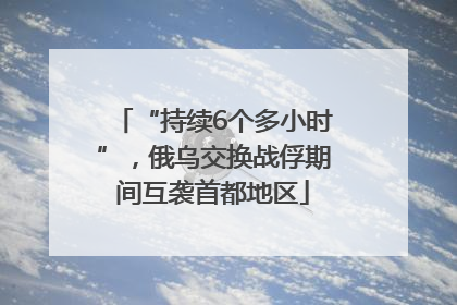 “持续6个多小时”，俄乌交换战俘期间互袭首都地区