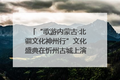 “歌游内蒙古·北疆文化神州行”文化盛典在忻州古城上演——蒙晋文化交融共谱文旅融合新篇