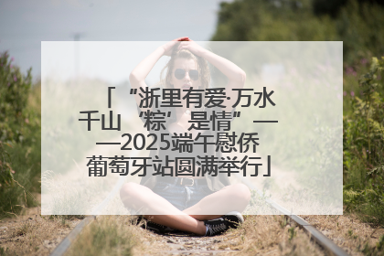 “浙里有爱·万水千山‘粽’是情”——2025端午慰侨葡萄牙站圆满举行