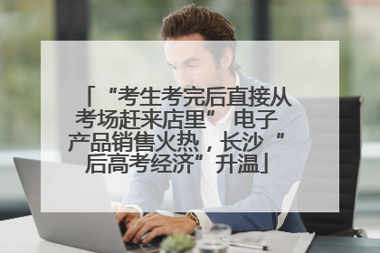 “考生考完后直接从考场赶来店里” 电子产品销售火热，长沙“后高考经济”升温