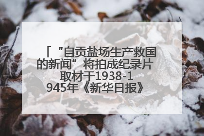 “自贡盐场生产救国的新闻”将拍成纪录片 取材于1938-1945年《新华日报》的连续报道