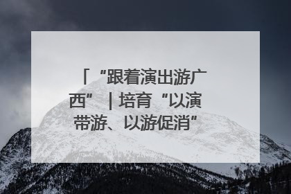 “跟着演出游广西”｜培育“以演带游、以游促消”文旅消费新生态