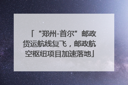 “郑州-首尔”邮政货运航线复飞，邮政航空枢纽项目加速落地