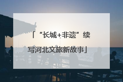 “长城+非遗”续写河北文旅新故事