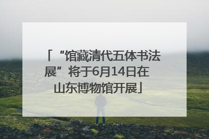 “馆藏清代五体书法展”将于6月14日在山东博物馆开展