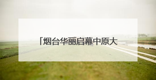 烟台华丽启幕中原大秀：甲骨文“活”了！红旗渠“燃”了！