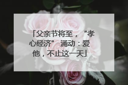 父亲节将至，“孝心经济” 涌动：爱他，不止这一天