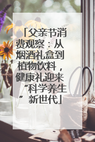 父亲节消费观察：从烟酒礼盒到植物饮料，健康礼迎来“科学养生”新世代