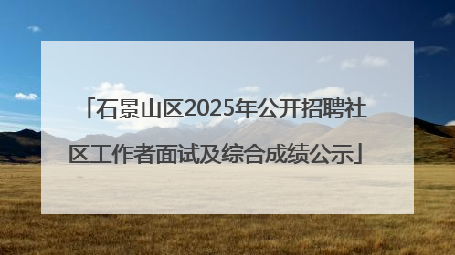 石景山区2025年公开招聘社区工作者面试及综合成绩公示