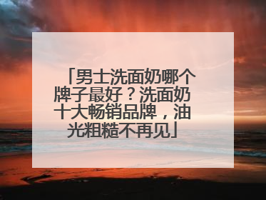 男士洗面奶哪个牌子最好？洗面奶十大畅销品牌，油光粗糙不再见
