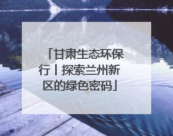 甘肃生态环保行丨探索兰州新区的绿色密码