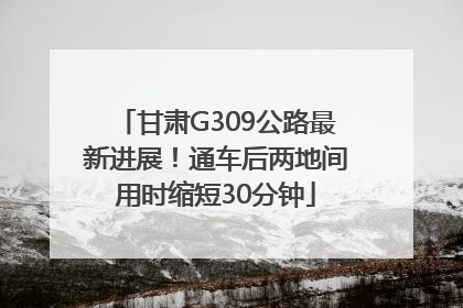 甘肃G309公路最新进展！通车后两地间用时缩短30分钟