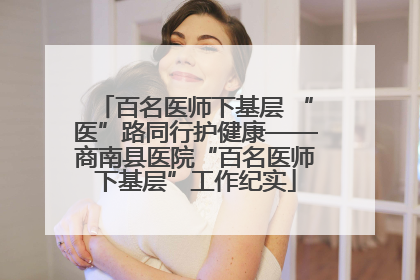 百名医师下基层 “医”路同行护健康——商南县医院“百名医师下基层”工作纪实