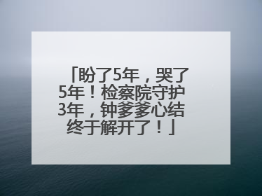 盼了5年，哭了5年！检察院守护3年，钟爹爹心结终于解开了！