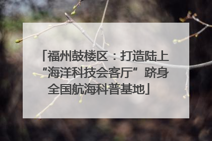 福州鼓楼区：打造陆上“海洋科技会客厅”跻身全国航海科普基地