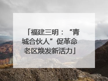 福建三明：“青城合伙人”促革命老区焕发新活力