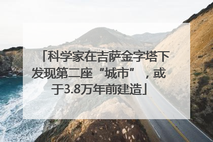 科学家在吉萨金字塔下发现第二座“城市”，或于3.8万年前建造