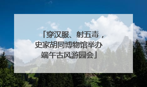 穿汉服、射五毒，史家胡同博物馆举办端午古风游园会