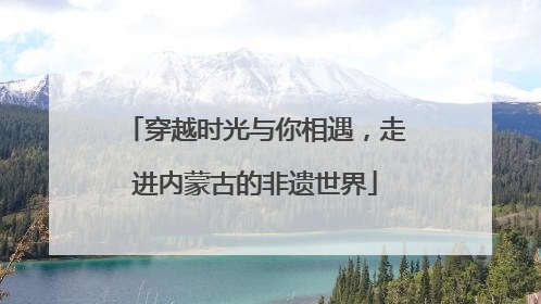穿越时光与你相遇，走进内蒙古的非遗世界