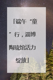 端午“童”行，淄博陶琉馆活力绽放