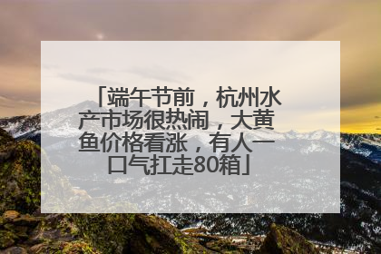 端午节前，杭州水产市场很热闹，大黄鱼价格看涨，有人一口气扛走80箱