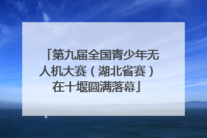 第九届全国青少年无人机大赛（湖北省赛）在十堰圆满落幕