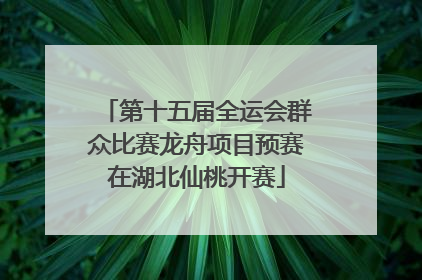 第十五届全运会群众比赛龙舟项目预赛在湖北仙桃开赛