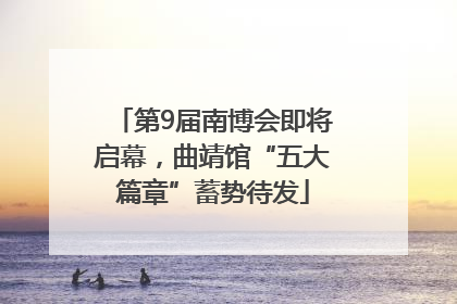 第9届南博会即将启幕，曲靖馆“五大篇章”蓄势待发