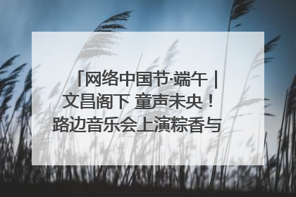 网络中国节·端午｜文昌阁下 童声未央！路边音乐会上演粽香与童真的诗意交响