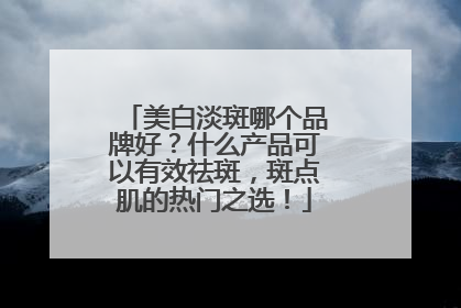美白淡斑哪个品牌好？什么产品可以有效祛斑，斑点肌的热门之选！