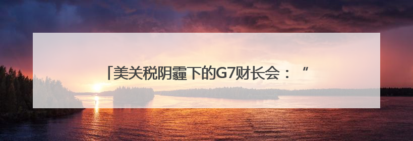 美关税阴霾下的G7财长会：“美国优先”加剧盟友内部矛盾