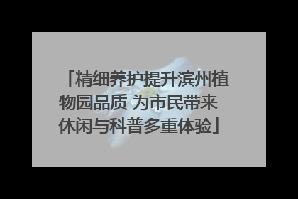 精细养护提升滨州植物园品质 为市民带来休闲与科普多重体验
