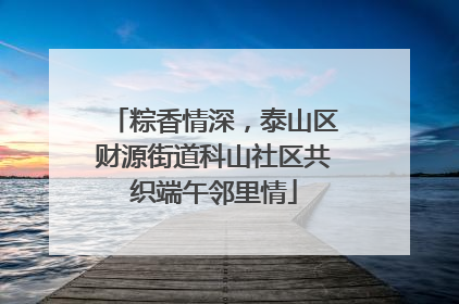 粽香情深，泰山区财源街道科山社区共织端午邻里情