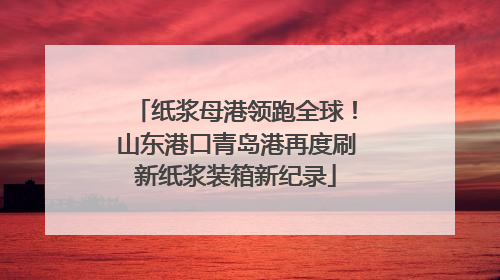 纸浆母港领跑全球！山东港口青岛港再度刷新纸浆装箱新纪录