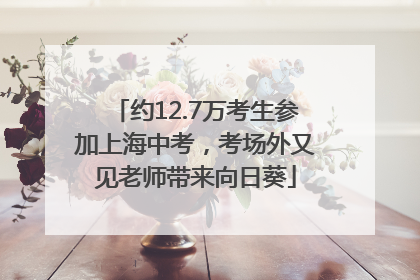 约12.7万考生参加上海中考，考场外又见老师带来向日葵