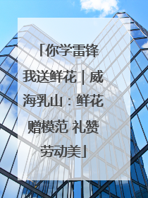 你学雷锋 我送鲜花｜威海乳山：鲜花赠模范 礼赞劳动美