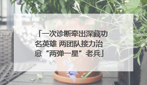一次诊断牵出深藏功名英雄 两团队接力治愈“两弹一星”老兵