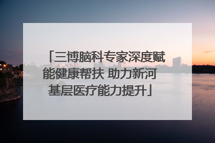 三博脑科专家深度赋能健康帮扶 助力新河基层医疗能力提升