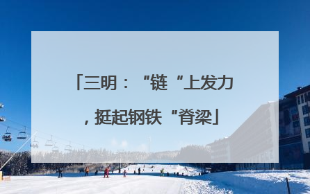 三明：“链“上发力，挺起钢铁“脊梁