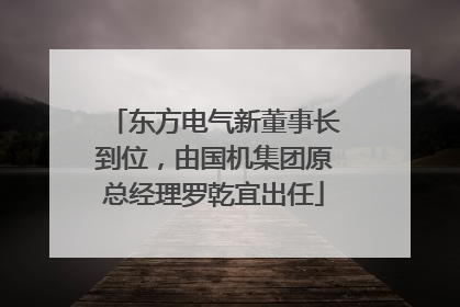 东方电气新董事长到位，由国机集团原总经理罗乾宜出任
