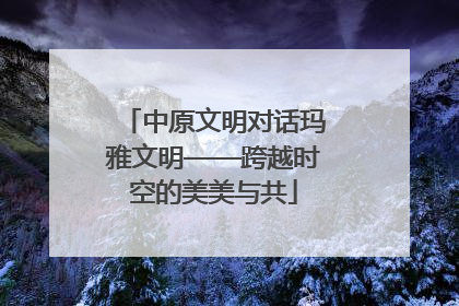 中原文明对话玛雅文明——跨越时空的美美与共
